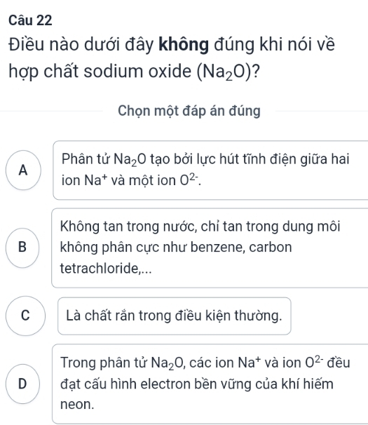 Điều nào dưới đây không đúng khi nói về
hợp chất sodium oxide (Na_2O) ?
Chọn một đáp án đúng
A Phân tử Na_2O tạo bởi lực hút tĩnh điện giữa hai
ion Na* và một ion O^(2-).
Không tan trong nước, chỉ tan trong dung môi
B không phân cực như benzene, carbon
tetrachloride,...
C Là chất rắn trong điều kiện thường.
Trong phân tử Na_2O , các ion Na^+ và ion O^(2-) đều
D đạt cấu hình electron bền vững của khí hiếm
neon.