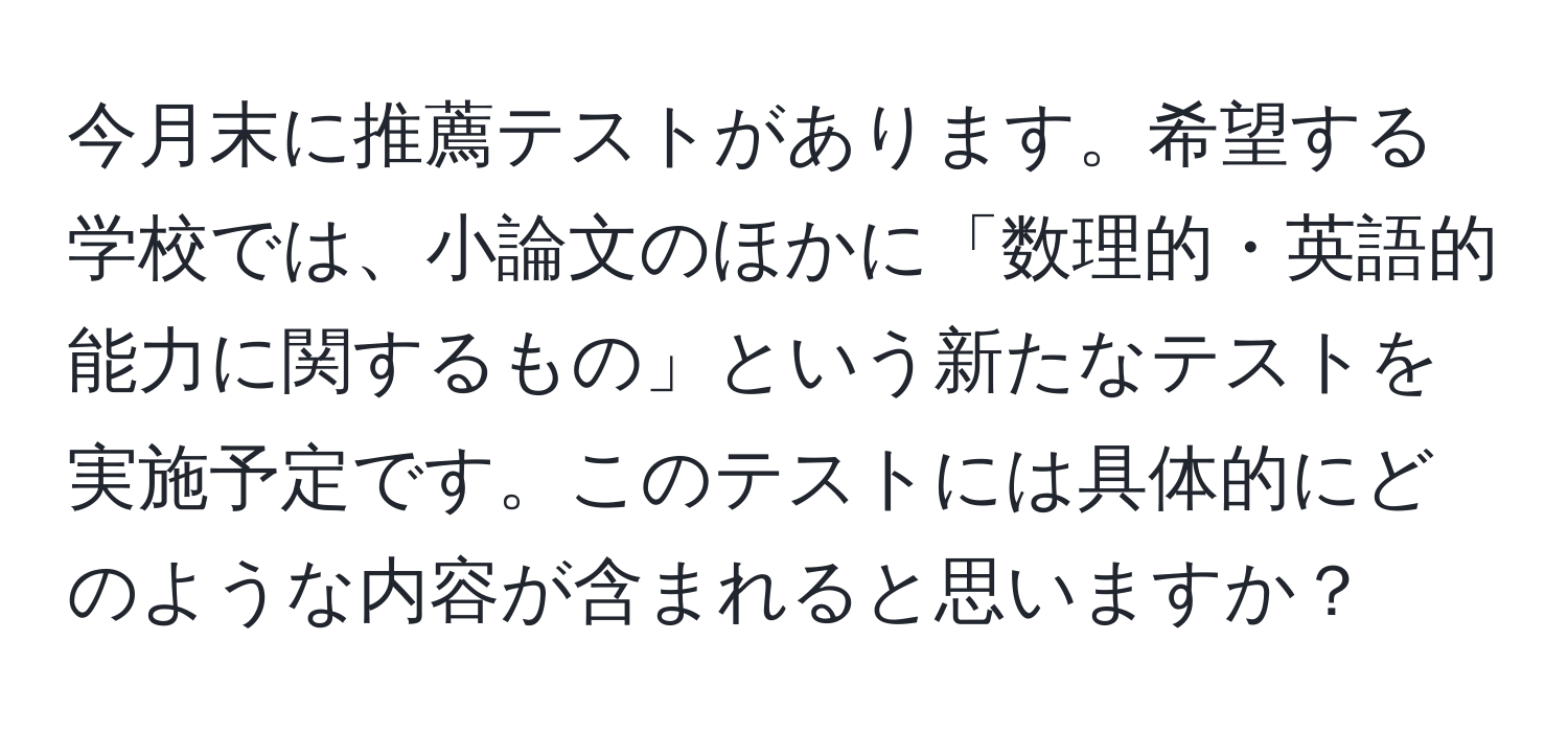 今月末に推薦テストがあります。希望する学校では、小論文のほかに「数理的・英語的能力に関するもの」という新たなテストを実施予定です。このテストには具体的にどのような内容が含まれると思いますか？