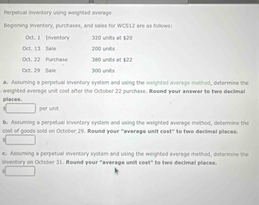 Perpetual inventory using weighted average 
Beginning inventory, purchases, and sales for WCS12 are as follows: 
Oct. 1 Inventory 320 units at $20
Oct. 13 Sale 200 units 
Oct. 22 Purchase 380 units at $22
Oct. 29 Sale 300 units 
a. Assuming a perpetual inventory system and using the weighted average method, determine the 
weighted average unit cost after the October 22 purchase, Round your answer to two decimal 
places.
$ per unit 
b. Assuming a perpetual inventory system and using the weighted average method, determine the 
cost of goods sold on October 29. Round your "average unit cost" to two decimal places.
$
c. Assuming a perpetual inventory system and using the weighted average method, determine the 
inventory on October 31. Round your "average unit cost" to two decimal places.
$