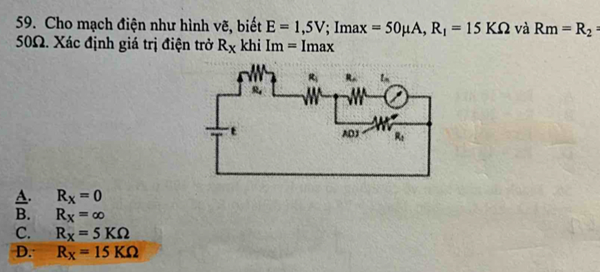 Cho mạch điện như hình vẽ, biết E=1,5V; Imax + =50mu A,R_1=15KOmega và Rm=R_2=
50Ω. Xác định giá trị điện trở R_X khi Im=Imax
A. R_X=0
B. R_X=∈fty
C. R_X=5KOmega
D. R_X=15KOmega