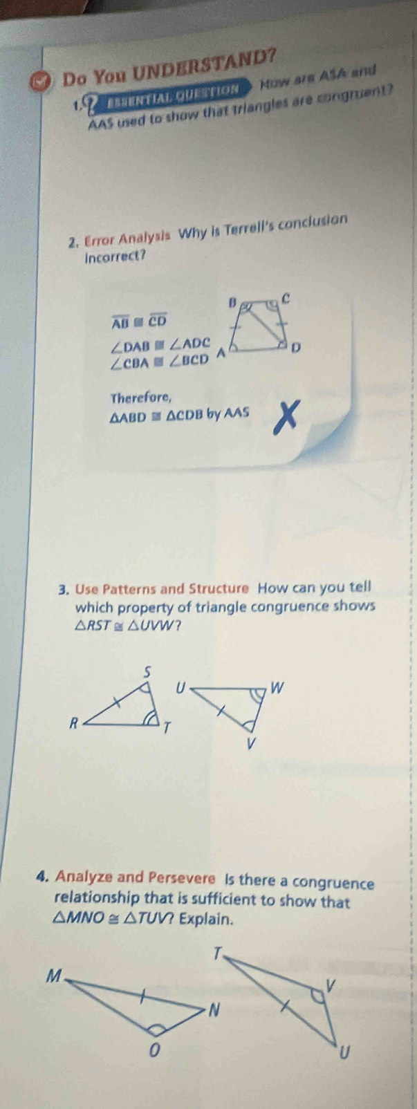 Do You UNDERSTAND? 
BasenA guearoN > How are ASA and 
AAS used to show that triangles are congruent? 
2. Error Analysis Why is Terrell's conclusion 
incarrect? 
B c
overline AB overline CD
∠ DAB≌ ∠ ADC A D
∠ CBA≌ ∠ BCD
Therefore,
△ ABD≌ △ CDB by AAS X 
3. Use Patterns and Structure How can you tell 
which property of triangle congruence shows
△ RST ≌ △ UVW ? 
4. Analyze and Persevere is there a congruence 
relationship that is sufficient to show that
△ MNO≌ △ TUV? Explain.