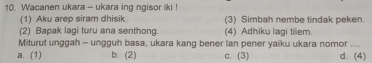 Wacanen ukara - ukara ing ngisor iki !
(1) Aku arep siram dhisik. (3) Simbah nembe tindak peken.
(2) Bapak lagi turu ana senthong. (4) Adhiku lagi tilem.
Miturut unggah - ungguh basa, ukara kang bener lan pener yaiku ukara nomor ....
a. (1) b. (2) c. (3) d. (4)