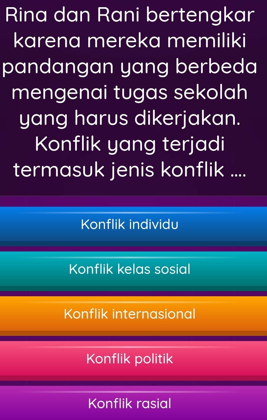 Rina dan Rani bertengkar
karena mereka memiliki
pandangan yang berbeda
mengenai tugas sekolah
yang harus dikerjakan.
Konflik yang terjadi
termasuk jenis konflik ....
Konflik individu
Konflik kelas sosial
Konflik internasional
Konflik politik
Konflik rasial