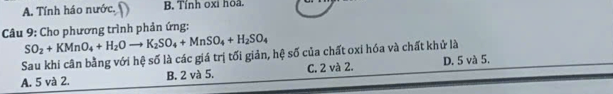 A. Tính háo nước. B. Tính oxi hoa.
Câu 9: Cho phương trình phản ứng:
SO_2+KMnO_4+H_2Oto K_2SO_4+MnSO_4+H_2SO_4
Sau khi cân bằng với hệ số là các giá trị tối giản, hệ số của chất oxi hóa và chất khử là
A. 5 và 2. B. 2 và 5. C. 2 và 2. D. 5 và 5.