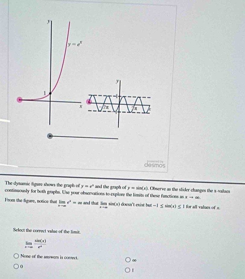 Cvnsred by
desmos
The dynamic figure shows the graph of y=e^x and the graph of y=sin (x). Observe as the slider changes the x-values
continuously for both graphs. Use your observations to explore the limits of these functions as xto ∈fty .
From the figure, notice that limlimits _xto ∈fty e^x= ^circ  and that limlimits _xto ∈fty sin (x) doesn't exist but -1≤ sin (x)≤ 1 for all values of x.
Select the correct value of the limit.
limlimits _xto ∈fty  sin (x)/e^x 
None of the answers is correct. ∞
1
