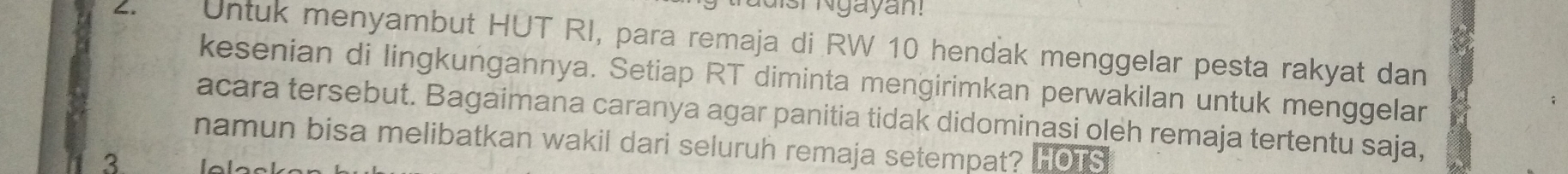 Is Ngayan! 
2. Untuk menyambut HUT RI, para remaja di RW 10 hendak menggelar pesta rakyat dan 
kesenian di lingkungannya. Setiap RT diminta mengirimkan perwakilan untuk menggelar 
acara tersebut. Bagaimana caranya agar panitia tidak didominasi oleh remaja tertentu saja, 
namun bisa melibatkan wakil dari seluruh remaja setempat? 
3