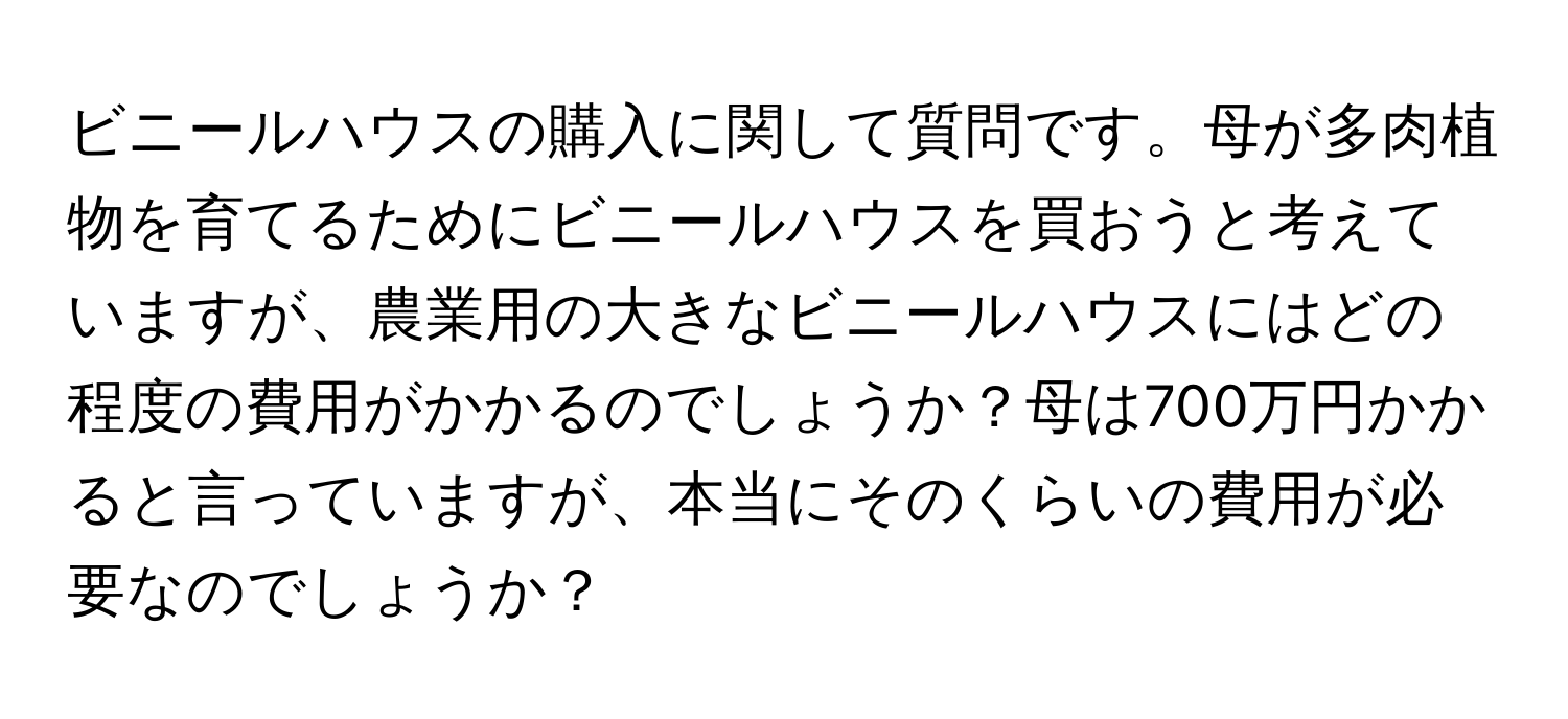 ビニールハウスの購入に関して質問です。母が多肉植物を育てるためにビニールハウスを買おうと考えていますが、農業用の大きなビニールハウスにはどの程度の費用がかかるのでしょうか？母は700万円かかると言っていますが、本当にそのくらいの費用が必要なのでしょうか？