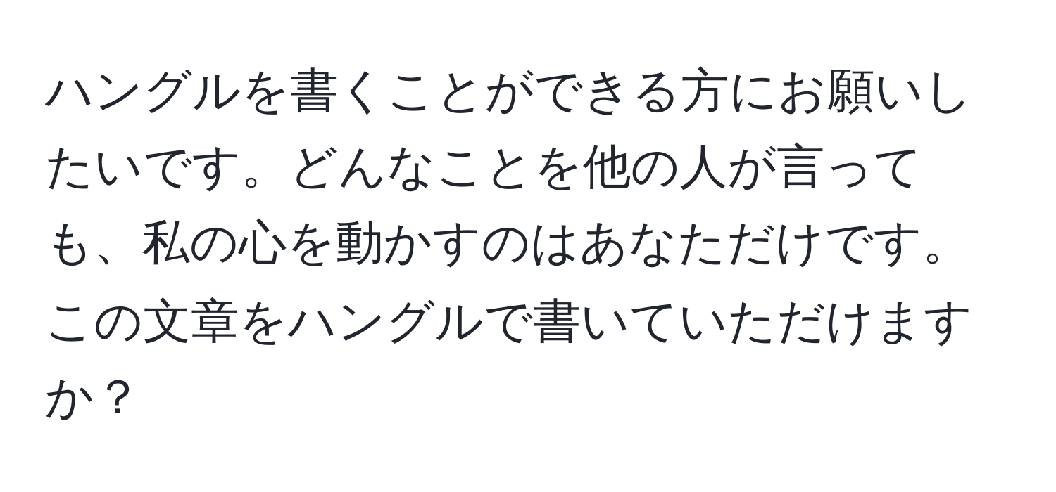 ハングルを書くことができる方にお願いしたいです。どんなことを他の人が言っても、私の心を動かすのはあなただけです。この文章をハングルで書いていただけますか？