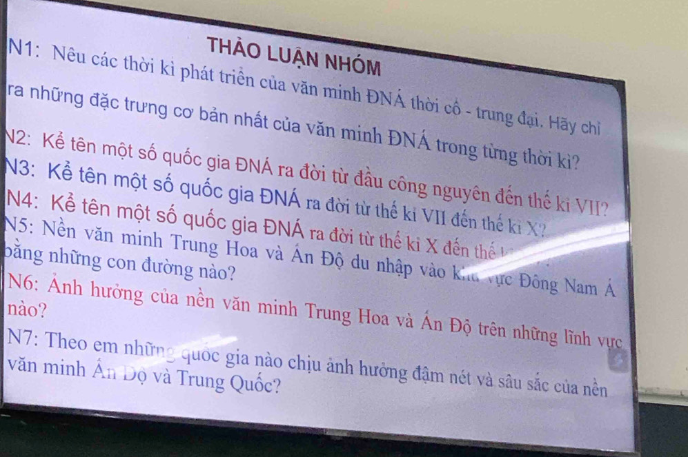 THẢO LUẠN NHÓM 
N1: Nêu các thời kì phát triển của văn minh ĐNÁ thời cố - trung đại. Hãy chỉ 
ra những đặc trưng cơ bản nhất của văn minh ĐNÁ trong từng thời kì? 
N2: Kể tên một số quốc gia ĐNÁ ra đời từ đầu công nguyên đến thế ki VII? 
N3: Kể tên một số quốc gia ĐNÁ ra đời từ thế ki VII đến thế ki X? 
N4: Kể tên một số quốc gia ĐNÁ ra đời từ thế ki X đến thế 
N5: Nền văn minh Trung Hoa và Ấn Độ du nhập vào khu vực Đông Nam Á 
bằng những con đường nào? 
nào? N6: ẢAnh hưởng của nền văn minh Trung Hoa và Án Độ trên những lĩnh vực 
N7: Theo em những quốc gia nào chịu ảnh hưởng đậm nét và sâu sắc của nền 
văn minh Ấn Độ và Trung Quốc?