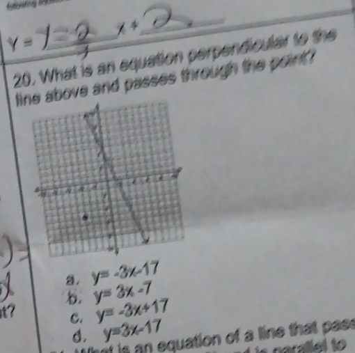 x°
Y= _
20. What is an equation perpendicular to the
line above and passes through the point ?
a. y=-3x-17
I b. y=3x-7
t? C. y=-3x+17
d. y=3x-17
hot is an equation of a line that pas s
narallel to