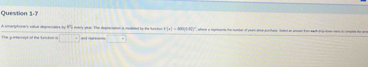 A smartphone's value depreciates by 8% every year. The depreciation is modeled by the function V(x)=600(0.92)' , where z represents the number of years since purchase. Select an answer from each drop-down menu to complete the sem 
The y-intercept of the function is and represents