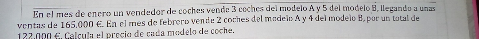 En el mes de enero un vendedor de coches vende 3 coches del modelo A y 5 del modelo B, llegando a unas 
ventas de 165.000 €. En el mes de febrero vende 2 coches del modelo A y 4 del modelo B, por un total de
122,000 € Calcula el precio de cada modelo de coche.