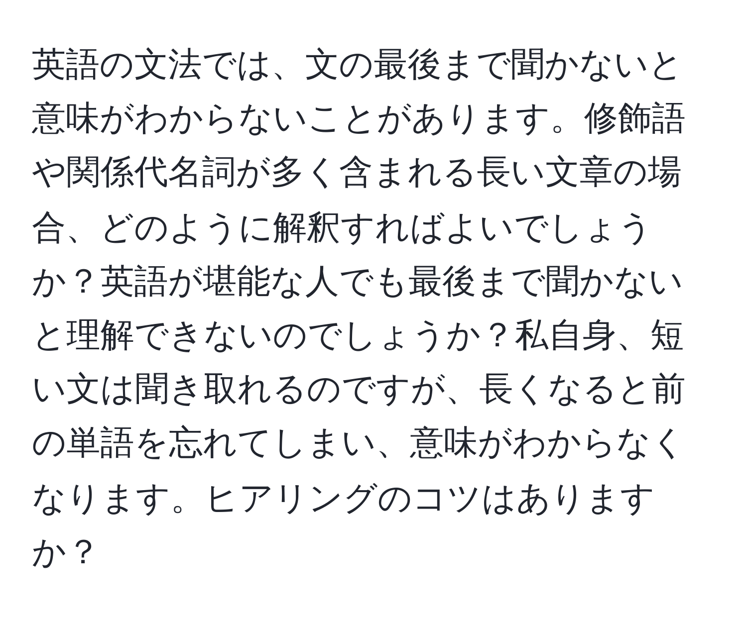 英語の文法では、文の最後まで聞かないと意味がわからないことがあります。修飾語や関係代名詞が多く含まれる長い文章の場合、どのように解釈すればよいでしょうか？英語が堪能な人でも最後まで聞かないと理解できないのでしょうか？私自身、短い文は聞き取れるのですが、長くなると前の単語を忘れてしまい、意味がわからなくなります。ヒアリングのコツはありますか？