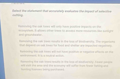 Select the statement that accurately evaluates the impact of selective
cutting.
Removing the oak trees will only have positive impacts on the
ecosystem. It allows other trees to access more resources like sunlight
and groundwater.
Removing the oak trees results in the loss of biodiversity. The organisms
that depend on oak trees for food and shelter are impacted negatively.
Removing the oak trees will not have positive or negative effects on the
environment. It is a neutral action.
Removing the oak trees results in the loss of biodiversity. Fewer people
will visit the area and the economy will suffer from fewer fishing and
hunting licenses being purchased.