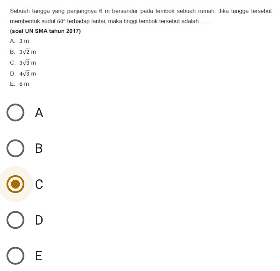 Sebuah tangga yang panjangnya 6 m bersandar pada tembok sebuah rumah. Jika tangga tersebut
membentuk sudut 60° terhadap lantai, maka tinggi tembok tersebut adalah . . . .
(soal UN SMA tahun 2017)
A. 3 m
B. 3sqrt(2)m
C. 3sqrt(3)m
D. 4sqrt(3)m
E. 6 m
A
B
C
D
E