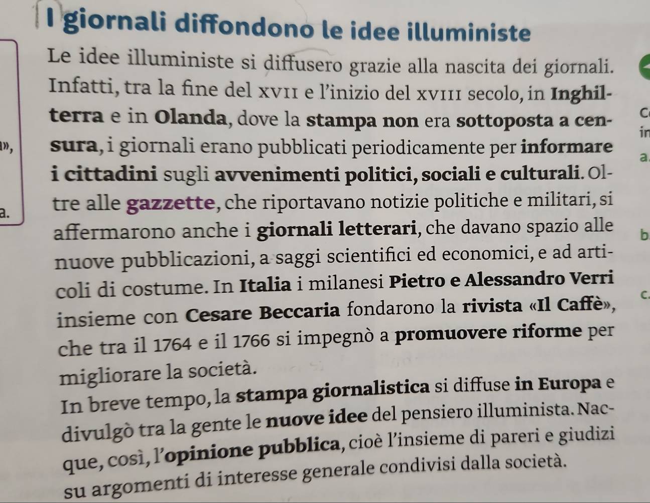 giornali diffondono le idee illuministe 
Le idee illuministe si diffusero grazie alla nascita dei giornali. 
Infatti, tra la fine del xν11 e l’inizio del xν111 secolo, in Inghil- 
C 
terra e in Olanda, dove la stampa non era sottoposta a cen- in 
», sura, i giornali erano pubblicati periodicamente per informare a. 
i cittadini sugli avvenimenti politici, sociali e culturali. Ol- 
a. tre alle gazzette, che riportavano notizie politiche e militari, si 
affermarono anche i giornali letterari, che davano spazio alle b 
nuove pubblicazioni, a saggi scientifici ed economici, e ad arti- 
coli di costume. In Italia i milanesi Pietro e Alessandro Verri 
insieme con Cesare Beccaria fondarono la rivista «Il Caffè», C. 
che tra il 1764 e il 1766 si impegnò a promuovere riforme per 
migliorare la società. 
In breve tempo, la stampa giornalistica si diffuse in Europa e 
divulgò tra la gente le nuove idee del pensiero illuminista. Nac- 
que, così,l’opinione pubblica, cioè l’insieme di pareri e giudizi 
su argomenti di interesse generale condivisi dalla società.