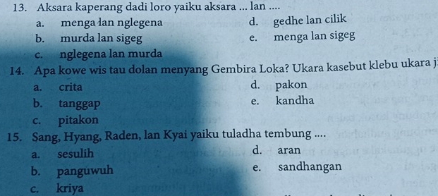 Aksara kaperang dadi loro yaiku aksara ... lan ....
a. menga lan nglegena d. gedhe lan cilik
b. murda lan sigeg e. menga lan sigeg
c. nglegena lan murda
14. Apa kowe wis tau dolan menyang Gembira Loka? Ukara kasebut klebu ukara j
a. crita d. pakon
b. tanggap e. kandha
c. pitakon
15. Sang, Hyang, Raden, lan Kyai yaiku tuladha tembung ....
a. sesulih d. aran
b. panguwuh e. sandhangan
c. kriya