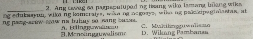 B1k0l
_2. Ang tawag sa pagpapatupad ng iisang wika lamang bilang wika
ng edukasyon, wika ng komersiyo, wika ng negosyo, wika ng pakikipagtalastas, at
ng pang-araw-araw na buhay sa isang bansa.
A. Bilingguwalismo C. Multilingguwalismo
B.Monolingguwalismo D. Wikang Pambansa