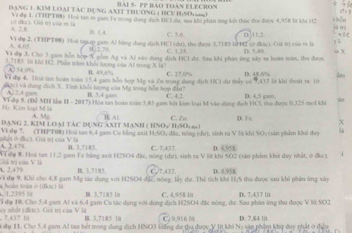 bài 5- pP bảo toàn ELECRon
DANG 1. KIM LOAI TAC DUNG AXIT THƯỜNG ( HCI/ H:SOr) ) hǎn
Vi đụ 1. (THPT08) Hoà tan m gam Fe trong dụng dịch HCI dư, sau khi phần ứng kết thức thu được 4,958 lit khi H2
A. 2.8. (ở đkc). Giá trị của m là
iá trì
B. 1,4, C. 5.6. D. 11,2.
A. 4,05 Vi dụ 2. (THPT08) Hoà tạn zụ gam Al bằng dung dịch HCl (dư), thu được 3,7185 l H2 (ở đkục). Giả trị của m là ia X
B)2,70, C. 1,35. D. 5,40.
Vi đụ 3. Cho 5 gam hỗn hợp X gồm Ag và Al vào dung dịch HCl dư. Sau khi phán ứng xây ra hoàn toàn, thu được
3,7185 lit khi H2. Phần trăm khôi lượng của Al trong X là?
( A) 54,0% B. 49,6% C. 27,0%
Vi dụ 4. Hoa tan hoàn toàn 15,4 gam hồn hợp Mg và Zn trong dung địch HC1 dư tháy có 9,437 lit khí thoát ra (ở D. 48.6% âm
dktc) và dung dịch X. Tính khổi lượng của Mỹ trong hỗn hợp đầu? D. 4,5 gam.
A) 2,4 gam B. 5.4 gam. C. 4,2
Hỳ. Kim loại M là Vi dụ 5. (Đê MH lần II - 2017) Hòa tan hoàn toàn 5,85 gam bột kim loại M vào dung địch HCl, thu được 0,325 mol khi àn
A. Mg. B. Al
DANG 2. KIM LOAI TÁC DUNG AXIT MANH ( HNO½/ H:SOε∞) C. Zn D. Fe. X
Ví dụ 7. (THPT08) Hoà tan 6,4 gam Cu bằng axit H₂SO, đặc, nóng (dư), sinh ra V lít khi SO: (sản phảm khứ duy iá
nhật ở đkc). Giá trị của V là
A. 2.479. B. 3.7185. C. 7.437. D. 4.958.
Ví đụ 8. Hoà tan 11,2 gam Fe bằng axit H2SO4 đặc, nóng (dư), sinh ra V lít khí SO2 (sản phẩm khử duy nhất, ở đkc).
Giá trị của V là
A. 2,479 B. 3,7185. C. 7,437. D. 4,958.
Ví dự 9. Khỉ cho 4.8 gam Mg tác dụng với H2SO4 đặc, nóng, lấy dư. Thể tích khi H₂S thu được sau khi phản ứng xây
a hoàn toàn ở (dkte) là
. 1.2395 lit B. 3,7185 lit C. 4,958 lit D. 7,437 lit
1 đụ 10. Cho 5.4 gam Al và 6.4 gam Cu tác dụng với dụng dịch H2SO4 đặc nóng, dư. Sau phản ứng thu được V lít SO2
uy nhất (đktc). Giá trị của V là
, 7.437 l/t B. 3,7185 lit C. 9,916 lit D. 7,84 lit
S dụ 11. Cho 5.4 gam Al tan hết trong dung dịch HNO3 loàng dư thu được V lít khí N: sản phẩm khu duy nhất ở điều