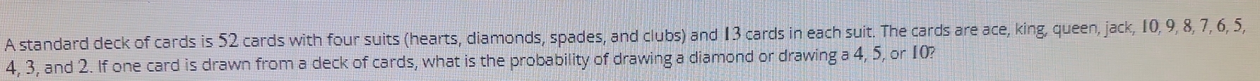 A standard deck of cards is 52 cards with four suits (hearts, diamonds, spades, and clubs) and 13 cards in each suit. The cards are ace, king, queen, jack, 10, 9, 8, 7, 6, 5,
4, 3, and 2. If one card is drawn from a deck of cards, what is the probability of drawing a diamond or drawir ga4, 5, 5, or 10?