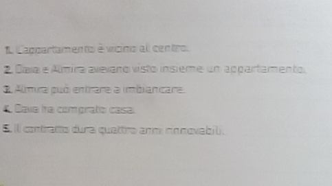 appartamento é vicino all centro. 
2 Daía e Álmira avexaro visto insième un appartamento. 
3 Almira puó entrare a imbiancare. 
4 Dave tra comprato casa. 
5. ill contratto dura quettro arm rinnovabil.