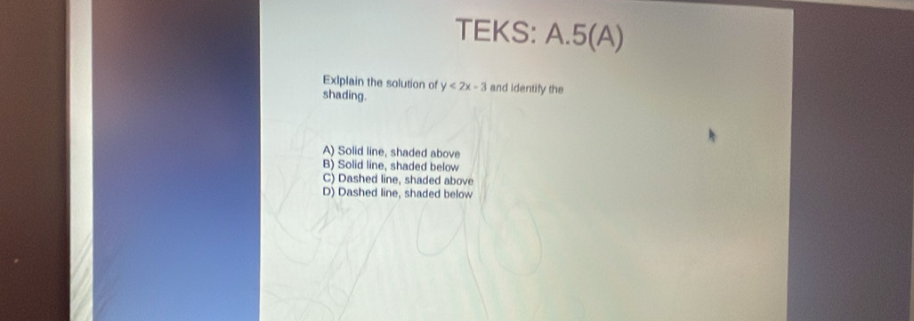 TEKS: A.5(A)
ExIplain the solution of y<2x-3</tex> and identify the
shading.
A) Solid line, shaded above
B) Solid line, shaded below
C) Dashed line, shaded above
D) Dashed line, shaded below