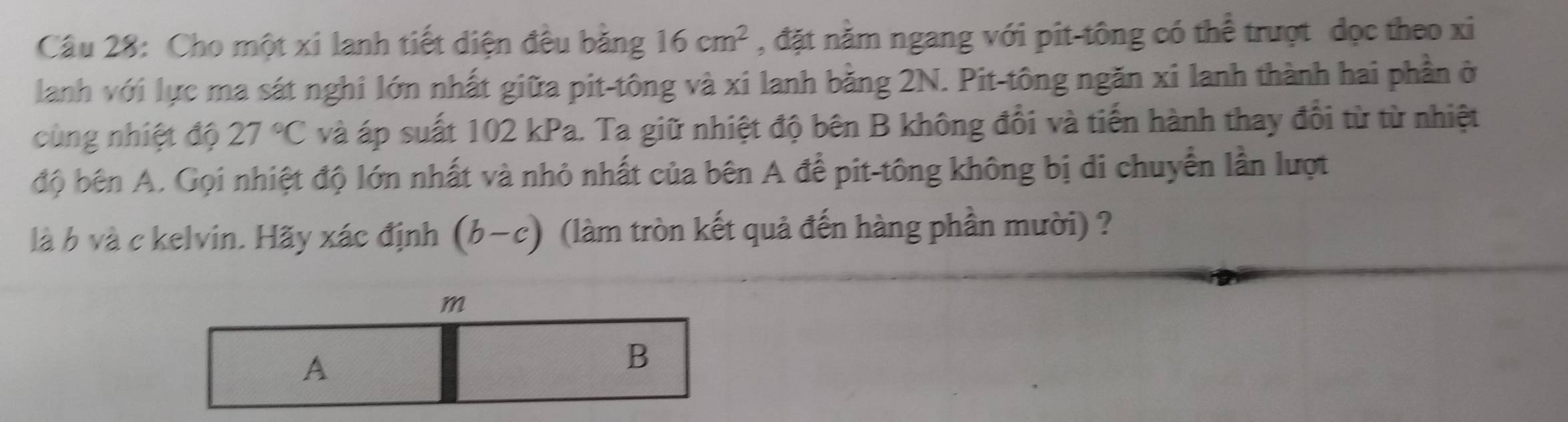 Cho một xi lanh tiết diện đều bằng 16cm^2 , đặt năm ngang với pit-tông có thể trượt dọc theo xi
lanh với lực ma sát nghi lớn nhất giữa pit-tông và xi lanh bằng 2N. Pit-tông ngăn xi lanh thành hai phần ở
cùng nhiệt độ 27°C và áp suất 102 kPa. Ta giữ nhiệt độ bên B không đổi và tiến hành thay đổi từ từ nhiệt
độ bên A. Gọi nhiệt độ lớn nhất và nhỏ nhất của bên A để pit-tông không bị di chuyển lần lượt
là b và c kelvin. Hãy xác định (b-c) (làm tròn kết quả đến hàng phần mười) ?
m
A
B