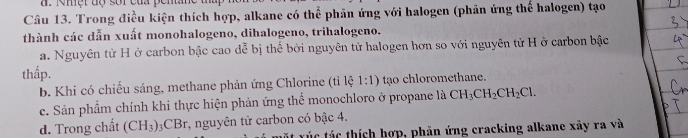 Nmệt độ sor của penta
Câu 13. Trong điều kiện thích hợp, alkane có thể phản ứng với halogen (phản ứng thế halogen) tạo
thành các dẫn xuất monohalogeno, dihalogeno, trihalogeno.
a. Nguyên tử H ở carbon bậc cao dễ bị thế bởi nguyên tử halogen hơn so với nguyên tử H ở carbon bậc
thấp.
b. Khi có chiếu sáng, methane phản ứng Chlorine (tỉ lệ 1:1) to chloromethane.
c. Sản phầm chính khi thực hiện phản ứng thế monochloro ở propane là CH_3CH_2CH_2Cl.
d. Trong chất (CH_3)_3CBr r, nguyên tử carbon có bậc 4.
r ú c á thích hợp, phản ứng cracking alkane xãy ra và