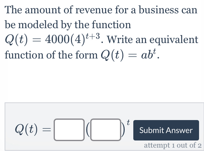 The amount of revenue for a business can 
be modeled by the function
Q(t)=4000(4)^t+3. Write an equivalent 
function of the form Q(t)=ab^t.
Q(t)=□ (□ )^t Submit Answer 
attempt 1 out of 2