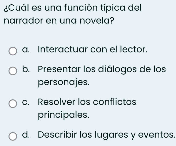 ¿Cuál es una función típica del
narrador en una novela?
a. Interactuar con el lector.
b. Presentar los diálogos de los
personajes.
c. Resolver los conflictos
principales.
d. Describir los lugares y eventos.