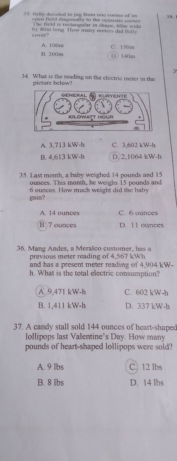 Billy decided to jog from one corner of an 38.
open field diagonally to the opposite corner
The field is rectangular in shape; 60m wide
by 80m long. How many meters did Billy
cover?
A. 100m C. 150m
B. 200m D. 140m
3
34. What is the reading on the electric meter in the
picture below?
A. 3,713 kW-h C. 3,602 kW-h
B. 4,613 kW-h D. 2,1064 kW-h
35. Last month, a baby weighed 14 pounds and 15
ounces. This month, he weighs 15 pounds and
6 ounces. How much weight did the baby
gain?
A. 14 ounces C. 6 ounces
B. 7 ounces D. 11 ounces
36. Mang Andes, a Meralco customer, has a
previous meter reading of 4,567 kWh
and has a present meter reading of 4,904 kW-
h. What is the total electric consumption?
A. 9,471 kW-h C. 602 kW-h
B. 1,411 kW-h D. 337 kW-h
37. A candy stall sold 144 ounces of heart-shaped
lollipops last Valentine’s Day. How many
pounds of heart-shaped lollipops were sold?
A. 9 lbs C. 12 lbs
B. 8 lbs D. 14 lbs