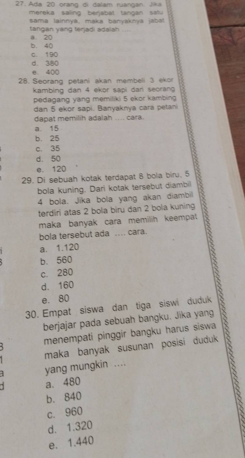 Ada 20 orang di dalam ruangan. Jika
mereka saling berjabat tangan satu
sama lainnya, maka banyaknya jabat
tangan yang terjadi adalah ....
a. 20
b. 40
c. 190
d. 380
e. 400
28. Seorang petani akan membeli 3 ekor
kambing dan 4 ekor sapi dari seoran
pedagang yang memiliki 5 ekor kambing
dan 5 ekor sapi. Banyaknya cara petani
dapat memilih adalah .... cara.
a. 15
b. 25
c. 35
d. 50
e. 120
29. Di sebuah kotak terdapat 8 bola biru, 5
bola kuning. Dari kotak tersebut diambil
4 bola. Jika bola yang akan diambil
terdiri atas 2 bola biru dan 2 bola kuning
maka banyak cara memilih keempat 
bola tersebut ada .... cara.
a. 1.120
b. 560
c. 280
d. 160
e. 80
30. Empat siswa dan tiga siswi duduk 
berjajar pada sebuah bangku. Jika yang
menempati pinggir bangku harus siswa 
maka banyak susunan posisi duduk 
Y
a
yang mungkin ....
~
a. 480
18
b. 840
c. 960
d. 1.320
e. 1.440