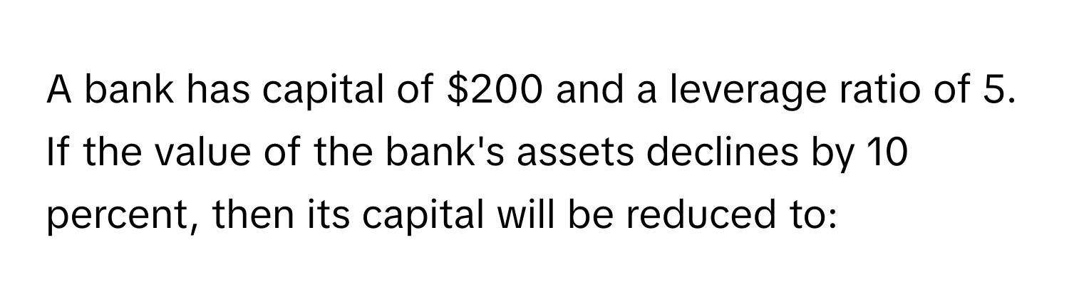 A bank has capital of $200 and a leverage ratio of 5. If the value of the bank's assets declines by 10 percent, then its capital will be reduced to: