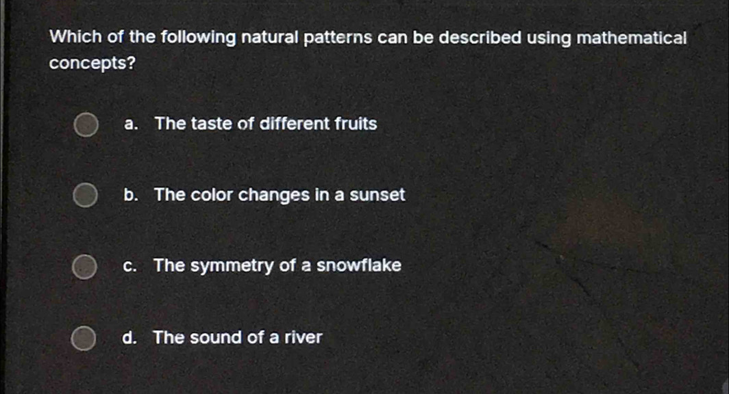 Which of the following natural patterns can be described using mathematical
concepts?
a. The taste of different fruits
b. The color changes in a sunset
c. The symmetry of a snowflake
d. The sound of a river