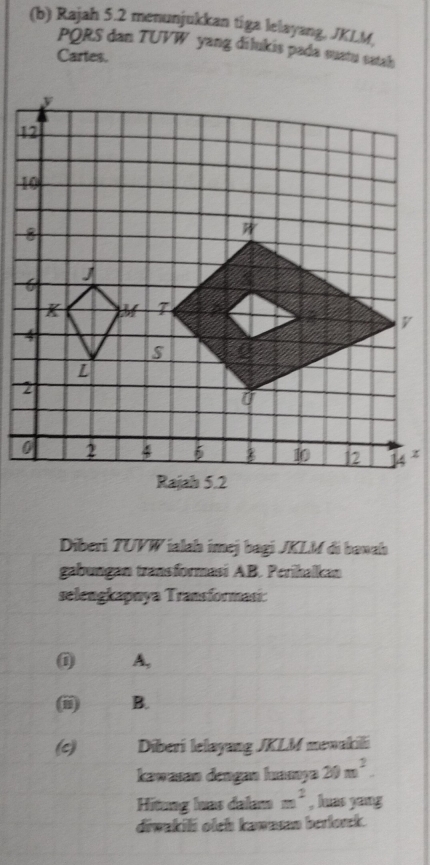 Rajah 5.2 menunjukkan tiga lelayang, JKLM
PQRS dan TUVW yang dilukis pada suatu satah 
Cartes. 
Diberi TUVW ialah imej bagi JKLM di bawah 
gabungan transformasi AB. Perihalkan 
selengkapnya Transformasi: 
A, 
B. 
(c) Diberi lelayang JKLM menakili 
kawasan dengan huamya 20m^2. 
Hitung luas dalam m^2 , huas yang 
diwakili olch kawasan berlorck.