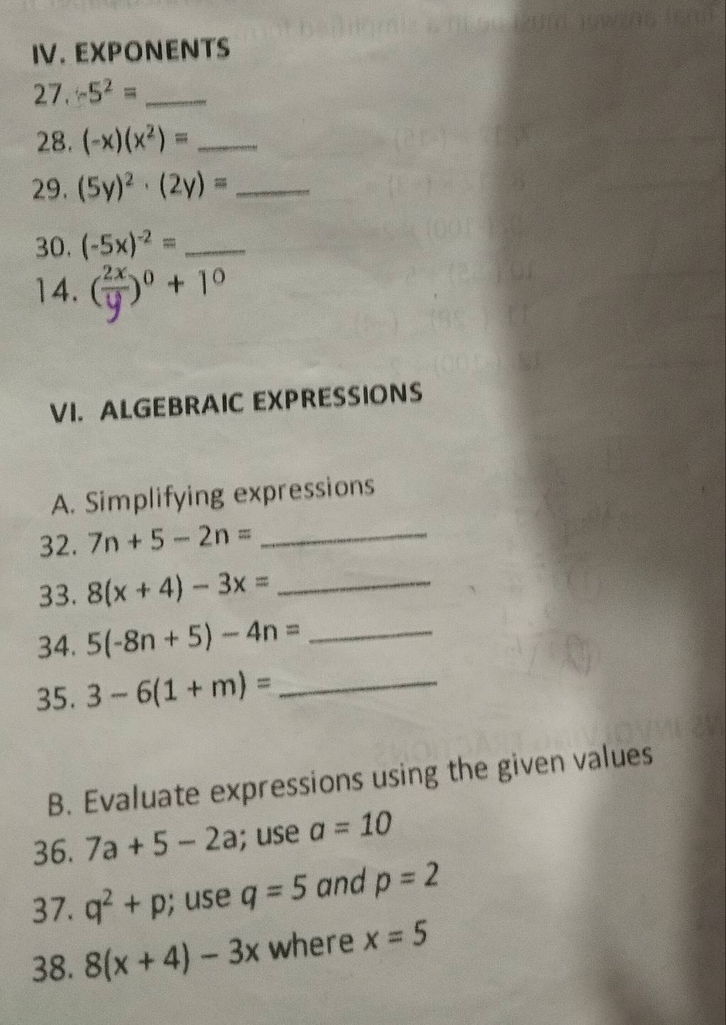 IV.EXPONENTS 
27. -5^2= _ 
28. (-x)(x^2)= _ 
29. (5y)^2· (2y)= _ 
30. (-5x)^-2= _ 
14. ( 2x/y )^0+1^0
VI. ALGEBRAIC EXPRESSIONS 
A. Simplifying expressions 
32. 7n+5-2n= _ 
33. 8(x+4)-3x= _ 
34. 5(-8n+5)-4n= _ 
35. 3-6(1+m)= _ 
B. Evaluate expressions using the given values 
36. 7a+5-2a; use a=10
37. q^2+p; use q=5 and p=2
38. 8(x+4)-3x where x=5