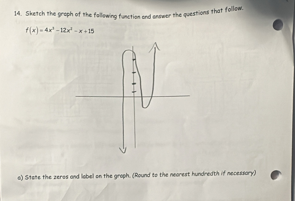 Sketch the graph of the following function and answer the questions that follow.
f(x)=4x^3-12x^2-x+15
a) State the zeros and label on the graph. (Round to the nearest hundredth if necessary)