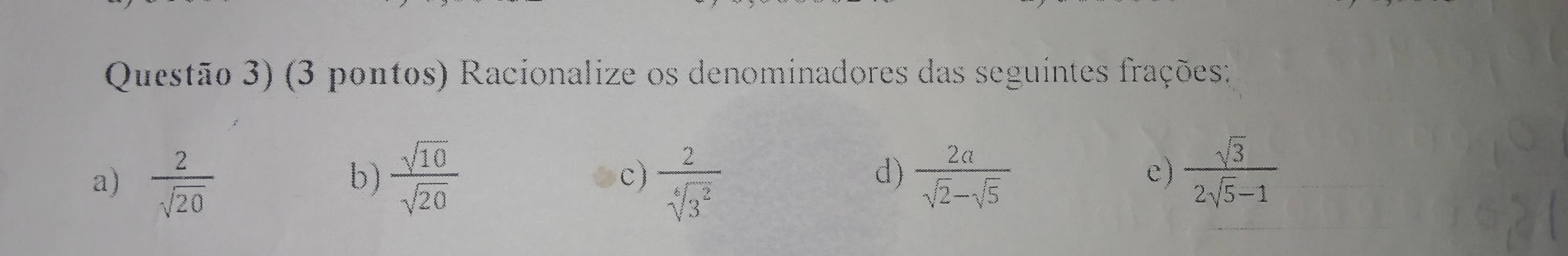 Questão 3) (3 pontos) Racionalize os denominadores das seguintes frações;
a)  2/sqrt(20)   sqrt(10)/sqrt(20)   2/sqrt[6](3^2)   2a/sqrt(2)-sqrt(5) 
b)
c)
d)
e)  sqrt(3)/2sqrt(5)-1 