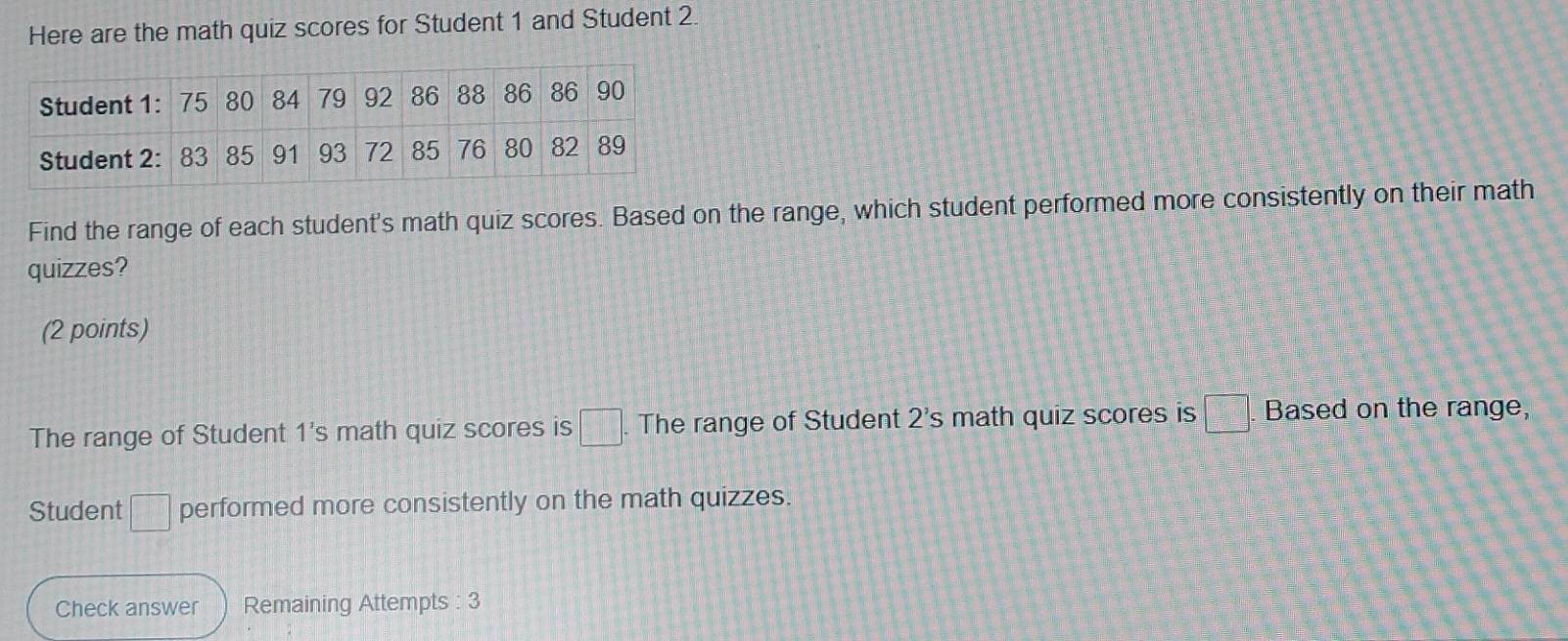 Here are the math quiz scores for Student 1 and Student 2. 
Find the range of each student's math quiz scores. Based on the range, which student performed more consistently on their math 
quizzes? 
(2 points) 
The range of Student 1's math quiz scores is □ The range of Student 2's math quiz scores is □. Based on the range, 
Student □ performed more consistently on the math quizzes. 
Check answer Remaining Attempts : 3