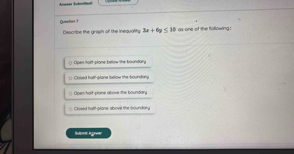 Answer Submitted!
Question 7
Describe the graph of the inequality 3x+6y≤ 10 as one of the following :
Open half-plane below the boundary
Closed half-plane below the boundary
Open half-plane above the boundary
Closed half-plane above the boundary
Submit Agswer