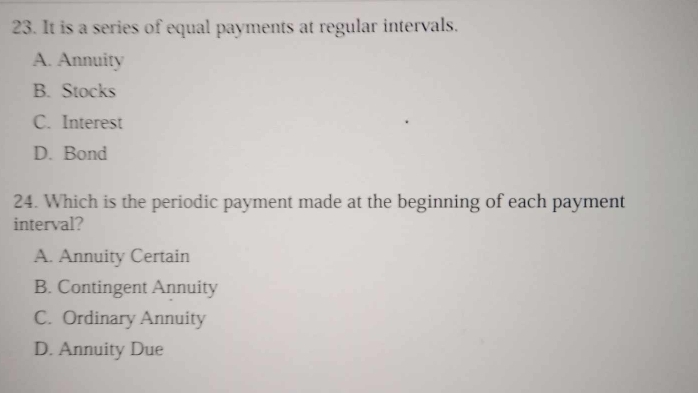 It is a series of equal payments at regular intervals.
A. Annuity
B. Stocks
C. Interest
D. Bond
24. Which is the periodic payment made at the beginning of each payment
interval?
A. Annuity Certain
B. Contingent Annuity
C. Ordinary Annuity
D. Annuity Due