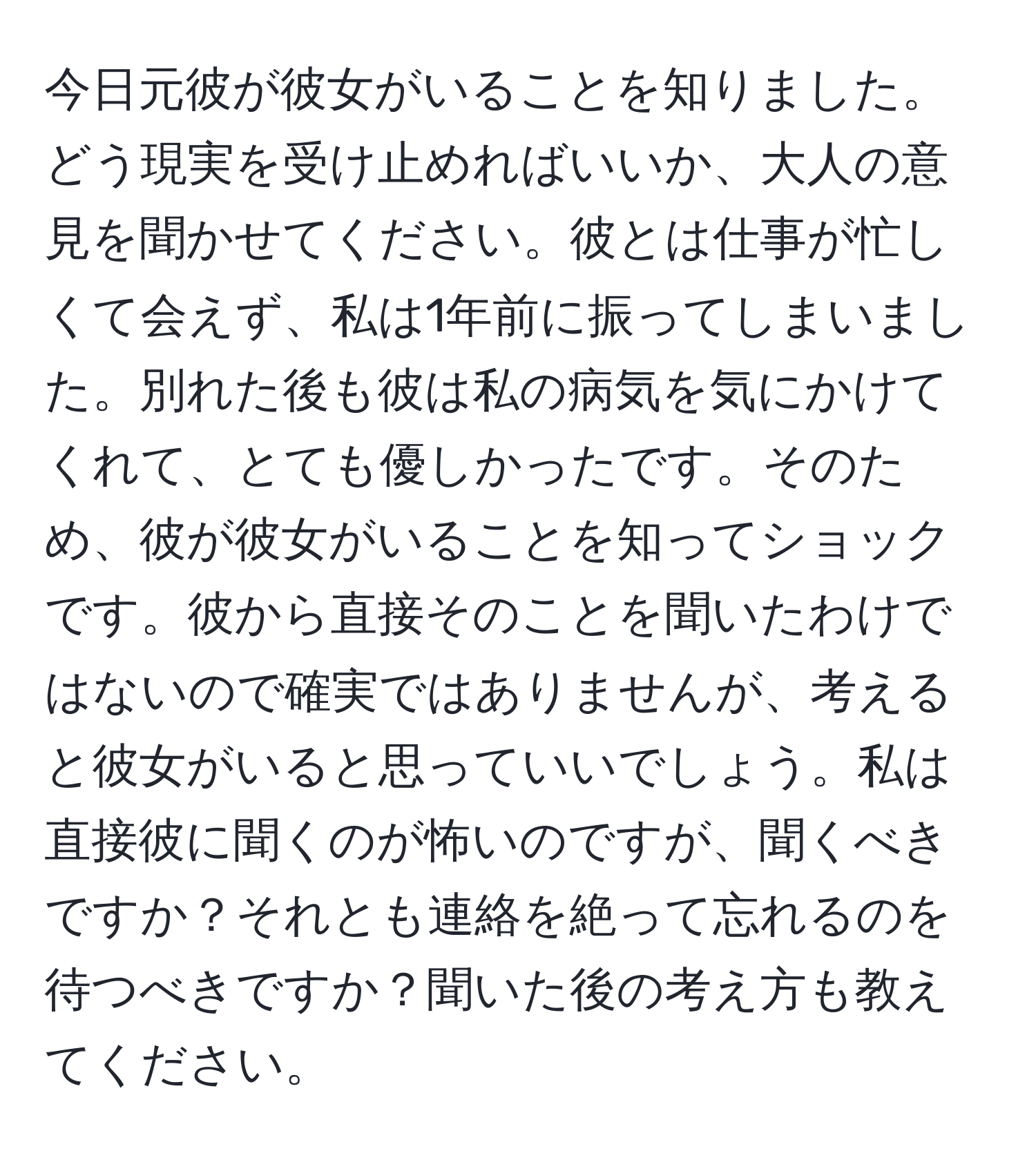 今日元彼が彼女がいることを知りました。どう現実を受け止めればいいか、大人の意見を聞かせてください。彼とは仕事が忙しくて会えず、私は1年前に振ってしまいました。別れた後も彼は私の病気を気にかけてくれて、とても優しかったです。そのため、彼が彼女がいることを知ってショックです。彼から直接そのことを聞いたわけではないので確実ではありませんが、考えると彼女がいると思っていいでしょう。私は直接彼に聞くのが怖いのですが、聞くべきですか？それとも連絡を絶って忘れるのを待つべきですか？聞いた後の考え方も教えてください。