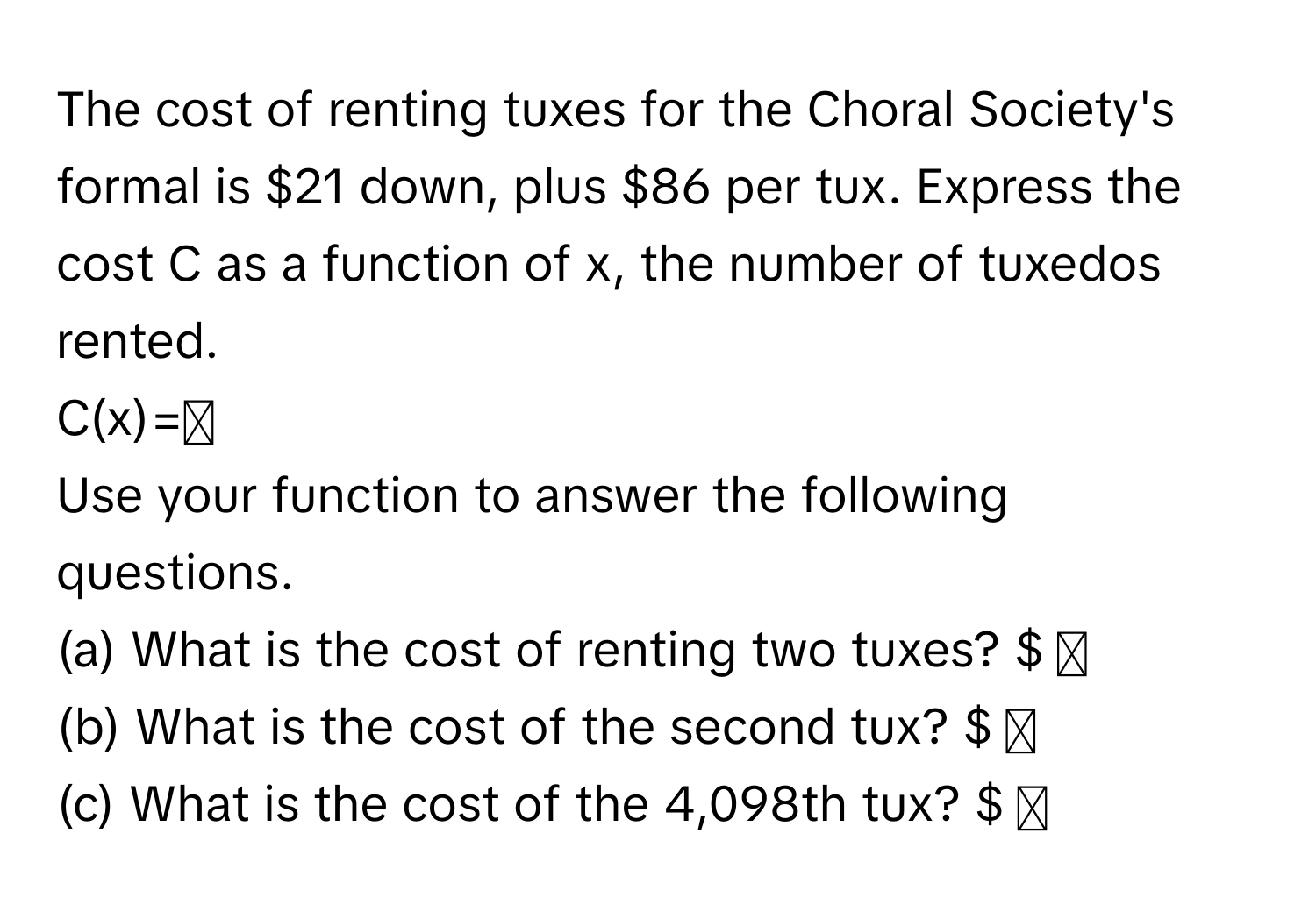 The cost of renting tuxes for the Choral Society's formal is $21 down, plus $86 per tux. Express the cost C as a function of x, the number of tuxedos rented. 
C(x)=◻
Use your function to answer the following questions.
(a) What is the cost of renting two tuxes? $ ◻ 
(b) What is the cost of the second tux? $ ◻
(c) What is the cost of the 4,098th tux? $ ◻