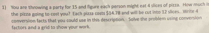 You are throwing a party for 15 and figure each person might eat 4 slices of pizza. How much is 
the pizza going to cost you? Each pizza costs $14.78 and will be cut into 12 slices. Write 4
conversion facts that you could use in this description. Solve the problem using conversion 
factors and a grid to show your work.