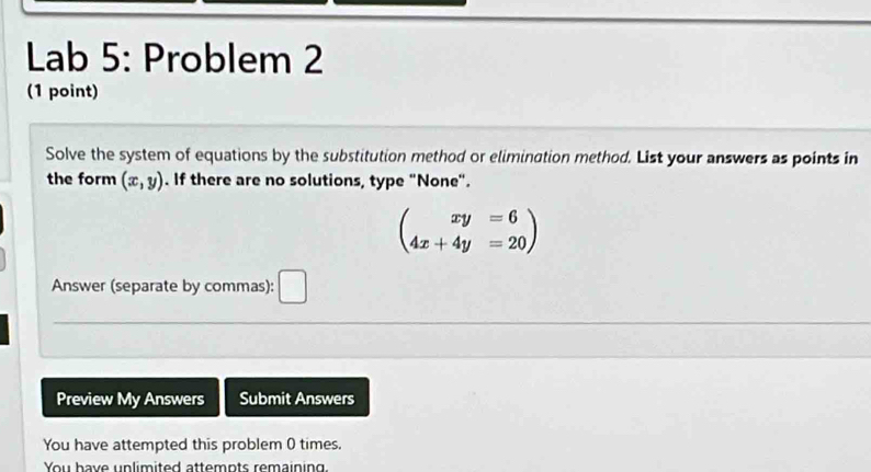 Lab 5: Problem 2
(1 point)
Solve the system of equations by the substitution method or elimination method. List your answers as points in
the form (x,y). If there are no solutions, type "None".
beginpmatrix xy=6 4x+4y=20endpmatrix
Answer (separate by commas):
Preview My Answers Submit Answers
You have attempted this problem 0 times.
You have unlimited attemnts remaining