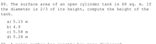 89, The surface area of an open cylinder tank is 68 sq. m. If
the diameter is 2/3 of its height, compute the height of the
tank,
a) 5.15 m
b) 4.9
c) 5.58 m
d) 5.28 m