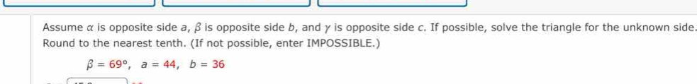 Assume α is opposite side a, β is opposite side b, and γ is opposite side c. If possible, solve the triangle for the unknown side 
Round to the nearest tenth. (If not possible, enter IMPOSSIBLE.)
beta =69°, a=44, b=36
