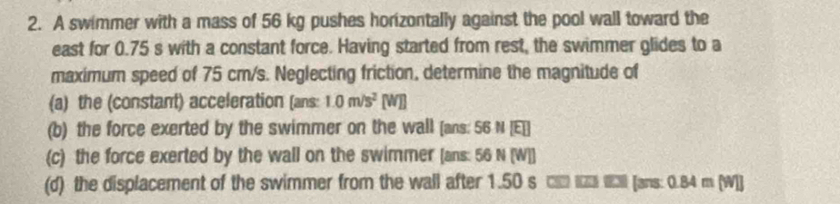 A swimmer with a mass of 56 kg pushes horizontally against the pool wall toward the 
east for 0.75 s with a constant force. Having started from rest, the swimmer glides to a 
maximum speed of 75 cm/s. Neglecting friction, determine the magnitude of 
(a) the (constant) acceleration (ans: 1.0m/s^2 [W B 
(b) the force exerted by the swimmer on the wall [ans: 56 N [E]] 
(c) the force exerted by the wall on the swimmer [ans: 56 N (W]] 
(d) the displacement of the swimmer from the wall after 1.50 s □■ Iz Il [ans: 0.84 m (W]]