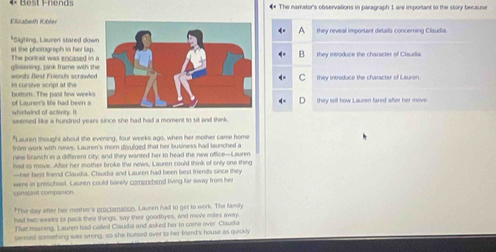 est Friend The narrator's observations in paragraph 1 are important to the story because
Elizabeth Kibler
A they reveal important details concerning Claudia.
*Sighing, Lauren stared dow
at the photograph in her lap.
B
The portrail was encased inthey introduce the character of Claudia.
glistening, pink frame with th
words Best Friends scrawleC they introduce the character of Lauren.
in cursive script at the
bottm. The past few weeks
of Lauren's life had been a they tell how Lauren fared after her move.
whirlwind of activity. It
seemed like a hundred years since she had had a moment to sit and think.
. Lauren thought about the evening, four weeks ago, when her mother came home
from work with news. Lauren's mom divulged that her business had launched a
new branch in a different city, and they wanted her to head the new office—Lauren
had to move. After her mother broke the news, Lauren could think of only one thing
—her best frend Claudia. Claudia and Lauren had been best friends since they
were in preschool. Lauren could barely comprehend living far away from her
constant companion
'The day after her mother's proclamation. Lauren had to get to work. The family
had two weeks to pack their things, say their goodbyes, and move miles away.
That morning, Lauren had called Claudia and asked her to come over. Claudia
sensed something was wrong, so she humed over to her friend's house as quickly