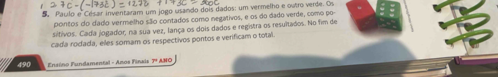 Paulo e César inventaram um jogo usando dois dados: um vermelho e outro verde. Os 
pontos do dado vermelho são contados como negativos, e os do dado verde, como po- 
sitivos. Cada jogador, na sua vez, lança os dois dados e registra os resultados. No fim de 
cada rodada, eles somam os respectivos pontos e verificam o total. 
490 Ensino Fundamental - Anos Finais 1° ANO